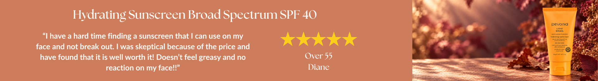 Hydrating Sunscreen Broad Spectrum SPF 40 review: “I have a hard time finding a sunscreen that I can use on my face and not break out. I was skeptical because of the price and have found that it is well worth it! Doesn’t feel greasy and no reaction on my face!!” by Diane. 5 stars. Over 55 age range