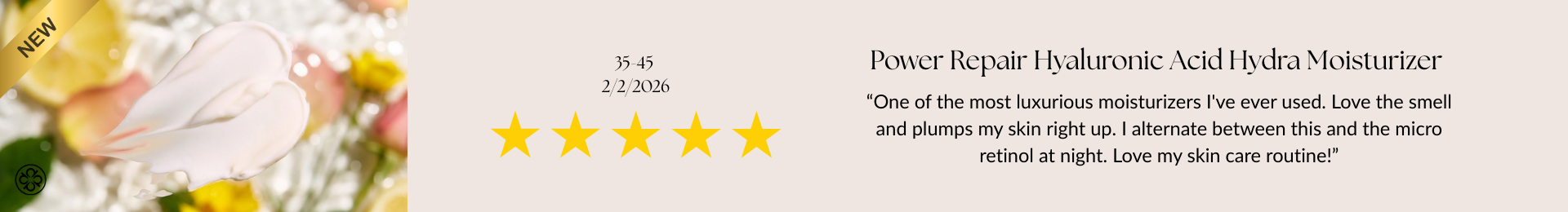 Power Repair Hyaluronic Acid Hydra Moisturizer Review “One of the most luxurious moisturizers I've ever used. Love the smell and plumps my skin right up. I alternate between this and the micro retinol at night. Love my skin care routine!”