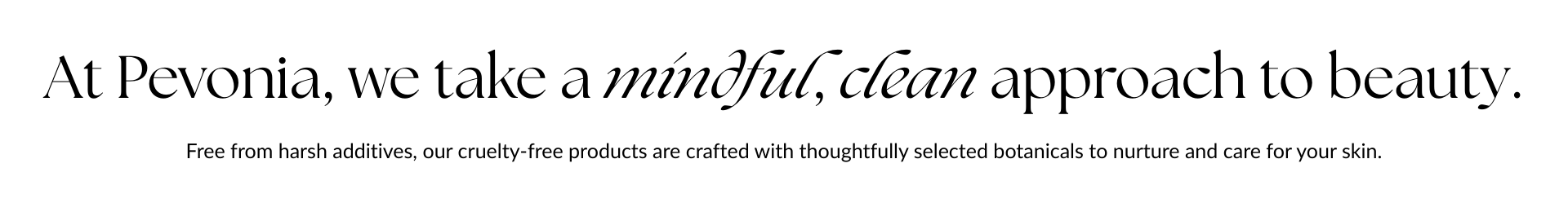 At Pevonia, we take a mindful, clean approach to beauty. Free from harsh additives, our cruelty-free products are crafted with thoughtfully selected botanicals to nurture and care for your skin.