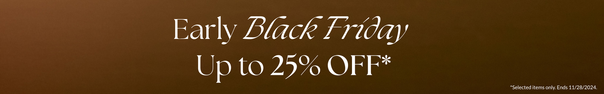 EARLY BLACK FRIDAY UP TO 25% OFF *selected items only.Ends 11/28/2024