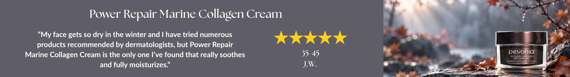 Power Repair Marine Collagen Cream review: “My face gets so dry in the winter and I have tried numerous products recommended by dermatologists, but Power Repair Marine Collagen Cream is the only one I’ve found that really soothes and fully moisturizes.” by J.W. 5 stars. 35-45 age range