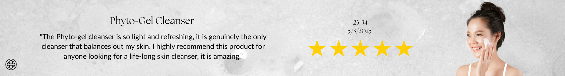 Phyto-Gel Cleanser Review “The Phyto-gel cleanser is so light and refreshing, it is genuinely the only cleanser that balances out my skin. I highly recommend this product for anyone looking for a life-long skin cleanser, it is amazing.”