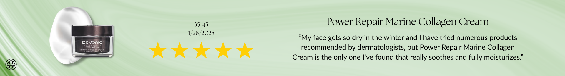 Power Repair Marine Collagen Cream Review “My face gets so dry in the winter and I have tried numerous products recommended by dermatologists, but Power Repair Marine Collagen Cream is the only one I’ve found that really soothes and fully moisturizes.”