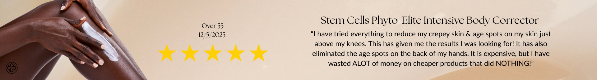 Stem Cells Phyto-Elite Intensive Body Corrector Review “I have tried everything to reduce my crepey skin & age spots on my skin just above my knees. This has given me the results I was looking for! It has also eliminated the age spots on the back of my hands. It is expensive, but I have wasted ALOT of money on cheaper products that did NOTHING!”