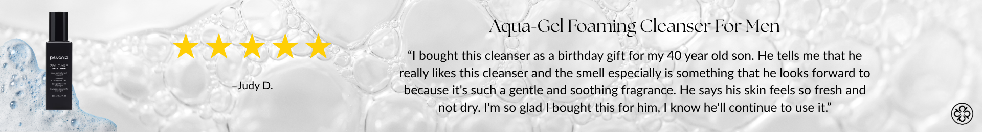 Aqua-Gel Foaming Cleanser For Men. 5 stars. “I bought this cleanser as a birthday gift for my 40 year old son. He tells me that he really likes this cleanser and the smell especially is something that he looks forward to because it's such a gentle and soothing fragrance. He says his skin feels so fresh and not dry. I'm so glad I bought this for him, I know he'll continue to use it.” -Judy D.