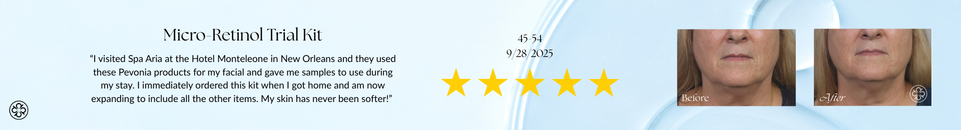 Micro-Retinol Trial Kit Review “I visited Spa Aria at the Hotel Monteleone in New Orleans and they used these Pevonia products for my facial and gave me samples to use during my stay. I immediately ordered this kit when I got home and am now expanding to include all the other items. My skin has never been softer!”
