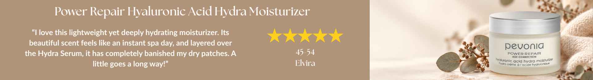 Power Repair Hyaluronic Acid Hydra Moisturizer Review “I love this lightweight yet deeply hydrating moisturizer. Its beautiful scent feels like an instant spa day, and layered over the Hydra Serum, it has completely banished my dry patches. A little goes a long way!” by Elvira. 5 stars. 45-54 year old.